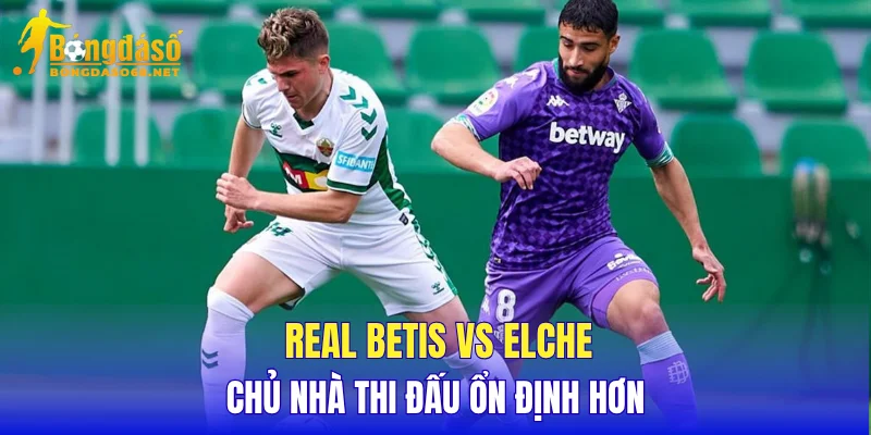 Real Betis vs Elche chủ nhà thi đấu ổn định hơn