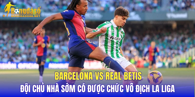 Barcelona vs Real Betis đội chủ nhà sớm có được chức vô địch La Liga