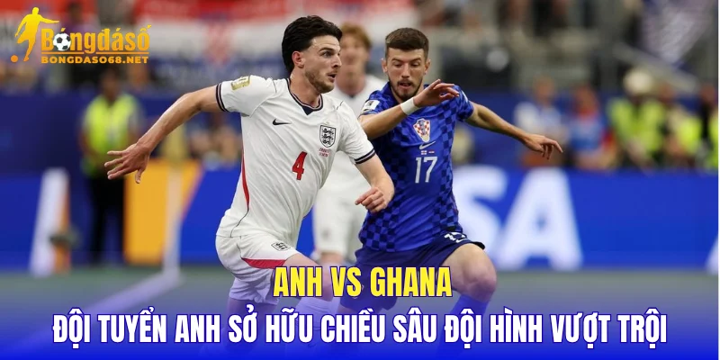 Anh vs Ghana đội tuyển Anh sở hữu chiều sâu đội hình vượt trội