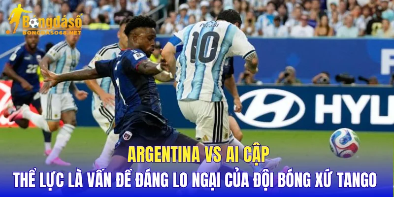 Argentina vs Ai Cập thể lực là vấn đề đáng lo ngại của đội bóng xứ Tango