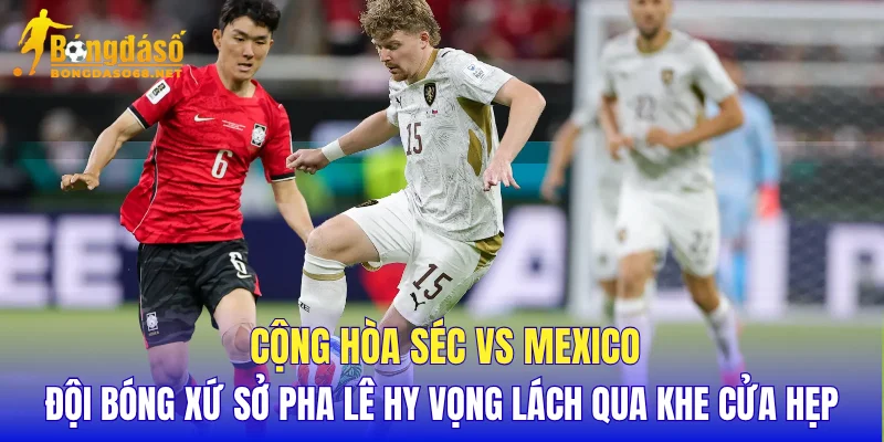 Cộng Hòa Séc vs Mexico đội bóng xứ sở pha lê hy vọng lách qua khe cửa hẹp