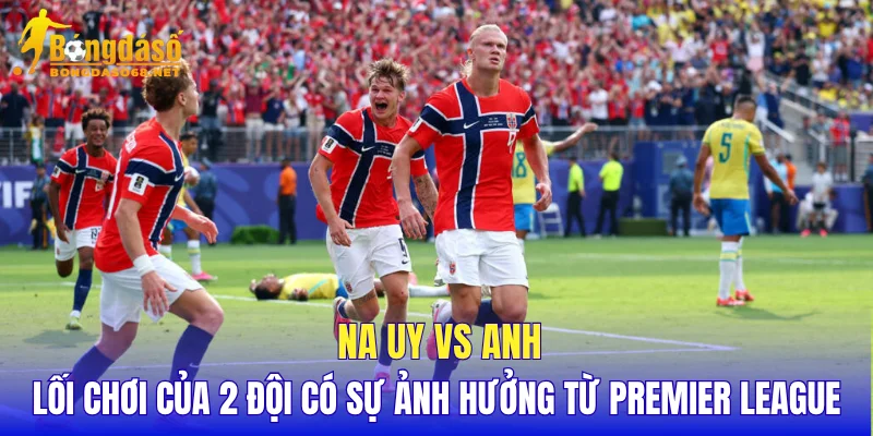 Na Uy vs Anh lối chơi của 2 đội có sự ảnh hưởng từ Premier League
