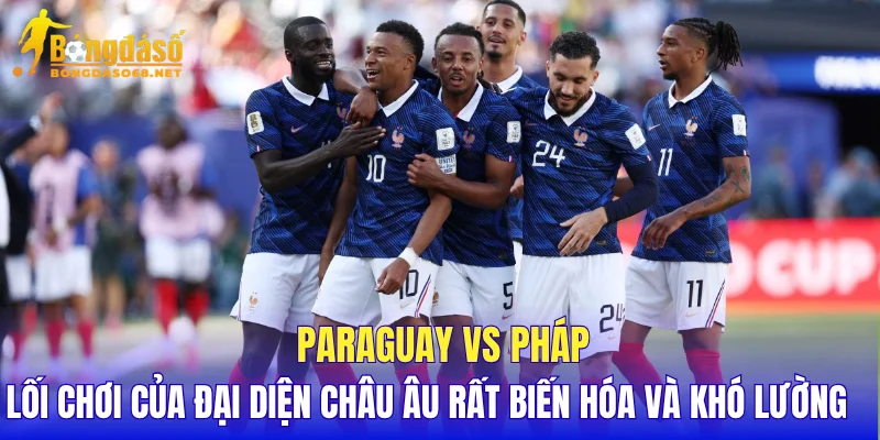 Paraguay vs Pháp lối chơi của đại diện châu Âu rất biến hóa và khó lường
