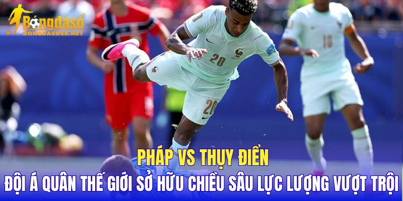 Pháp vs Thụy Điển đội á quân thế giới sở hữu chiều sâu lực lượng vượt trội