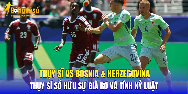 Thụy Sĩ vs Bosnia & Herzegovina Thụy Sĩ sở hữu sự già rơ và tính kỷ luật
